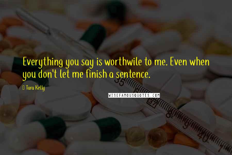 Tara Kelly Quotes: Everything you say is worthwile to me. Even when you don't let me finish a sentence.