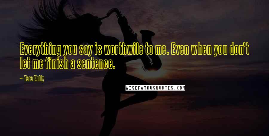 Tara Kelly Quotes: Everything you say is worthwile to me. Even when you don't let me finish a sentence.