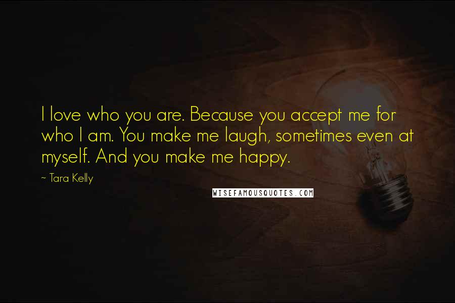 Tara Kelly Quotes: I love who you are. Because you accept me for who I am. You make me laugh, sometimes even at myself. And you make me happy.