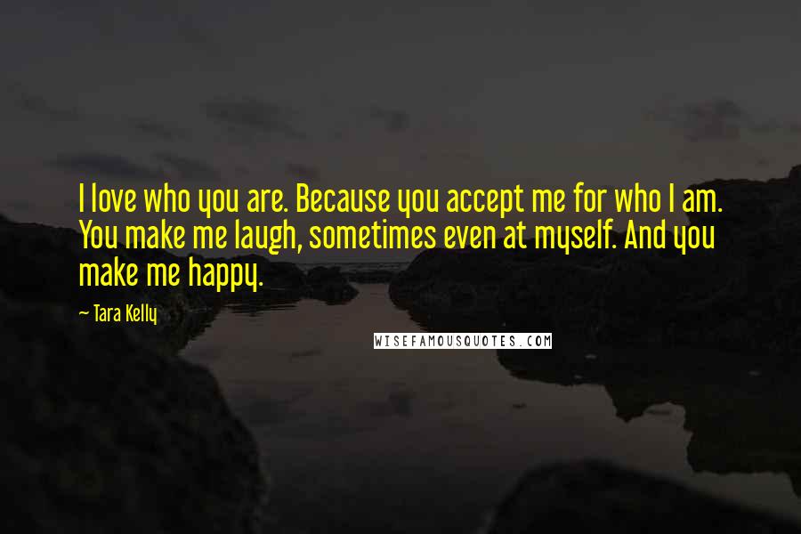 Tara Kelly Quotes: I love who you are. Because you accept me for who I am. You make me laugh, sometimes even at myself. And you make me happy.