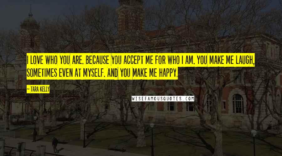 Tara Kelly Quotes: I love who you are. Because you accept me for who I am. You make me laugh, sometimes even at myself. And you make me happy.