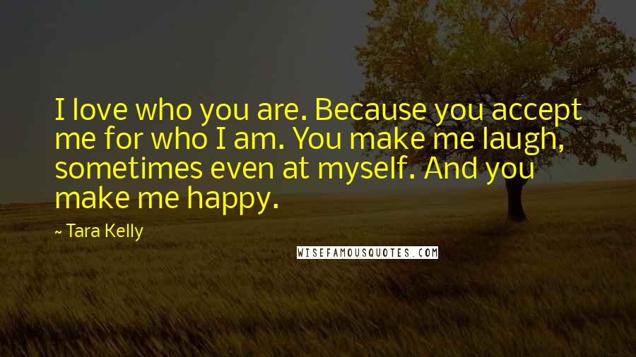 Tara Kelly Quotes: I love who you are. Because you accept me for who I am. You make me laugh, sometimes even at myself. And you make me happy.