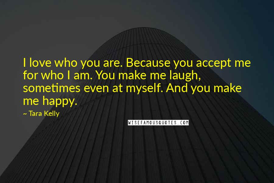 Tara Kelly Quotes: I love who you are. Because you accept me for who I am. You make me laugh, sometimes even at myself. And you make me happy.