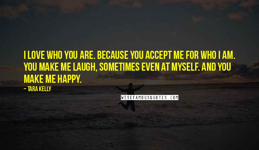 Tara Kelly Quotes: I love who you are. Because you accept me for who I am. You make me laugh, sometimes even at myself. And you make me happy.