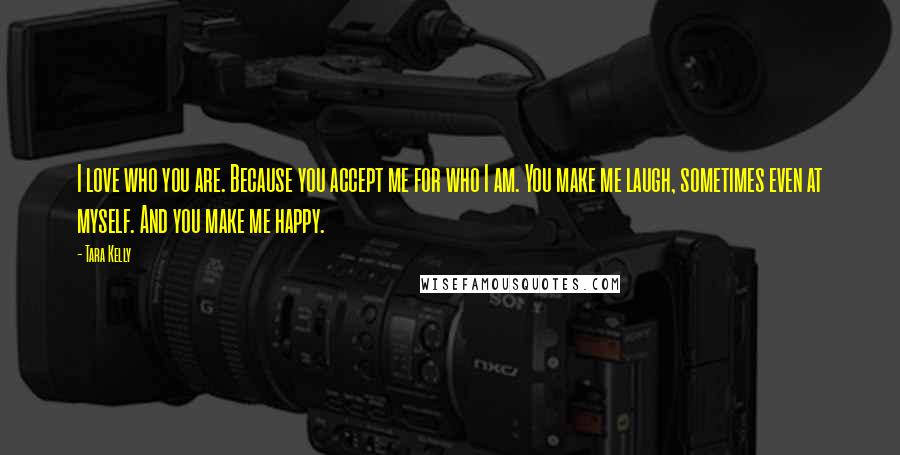 Tara Kelly Quotes: I love who you are. Because you accept me for who I am. You make me laugh, sometimes even at myself. And you make me happy.