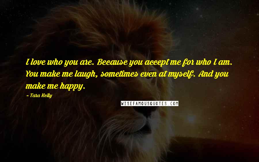 Tara Kelly Quotes: I love who you are. Because you accept me for who I am. You make me laugh, sometimes even at myself. And you make me happy.