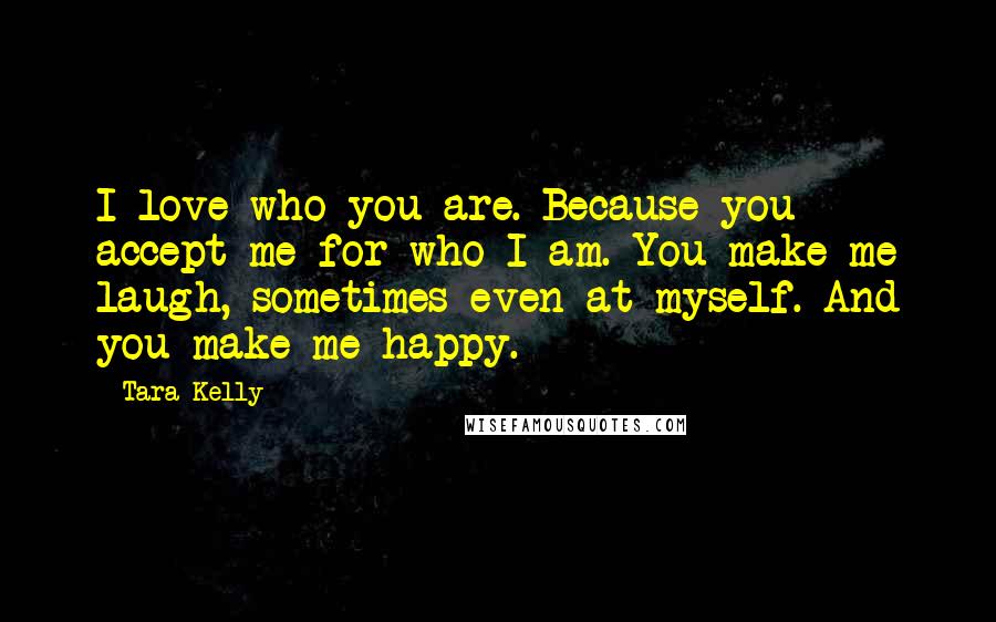 Tara Kelly Quotes: I love who you are. Because you accept me for who I am. You make me laugh, sometimes even at myself. And you make me happy.