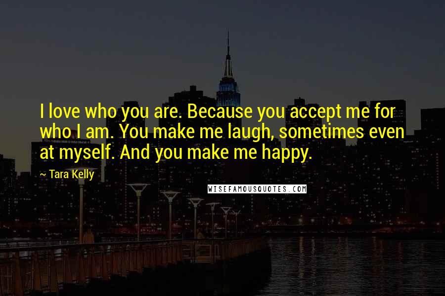 Tara Kelly Quotes: I love who you are. Because you accept me for who I am. You make me laugh, sometimes even at myself. And you make me happy.