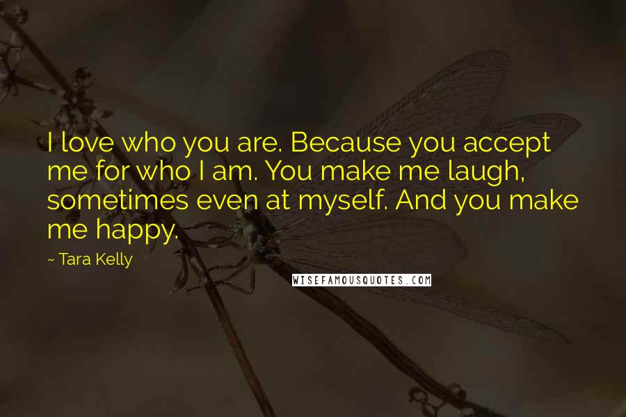 Tara Kelly Quotes: I love who you are. Because you accept me for who I am. You make me laugh, sometimes even at myself. And you make me happy.