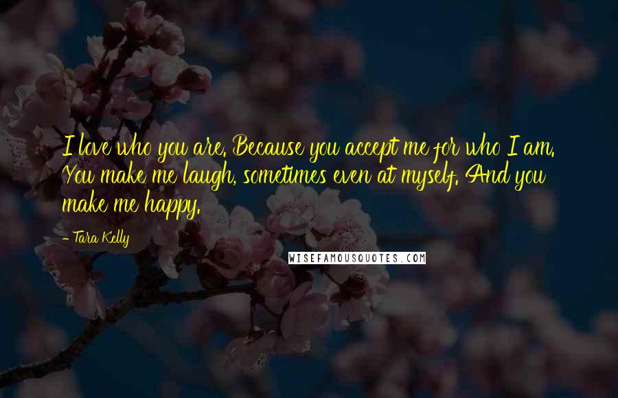 Tara Kelly Quotes: I love who you are. Because you accept me for who I am. You make me laugh, sometimes even at myself. And you make me happy.