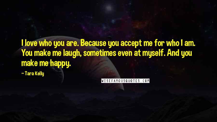 Tara Kelly Quotes: I love who you are. Because you accept me for who I am. You make me laugh, sometimes even at myself. And you make me happy.