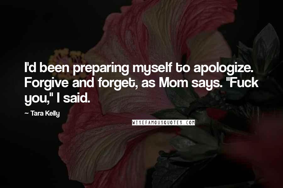 Tara Kelly Quotes: I'd been preparing myself to apologize. Forgive and forget, as Mom says. "Fuck you," I said.