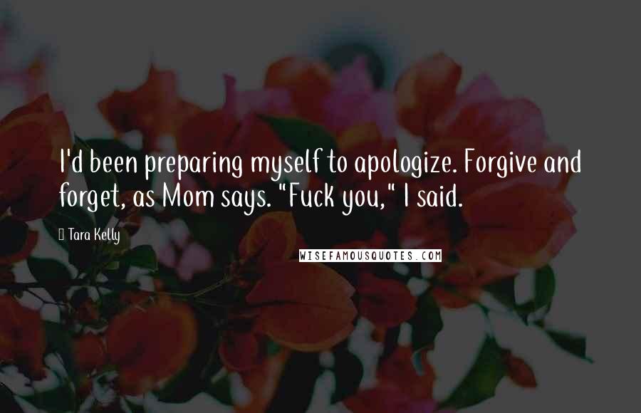 Tara Kelly Quotes: I'd been preparing myself to apologize. Forgive and forget, as Mom says. "Fuck you," I said.