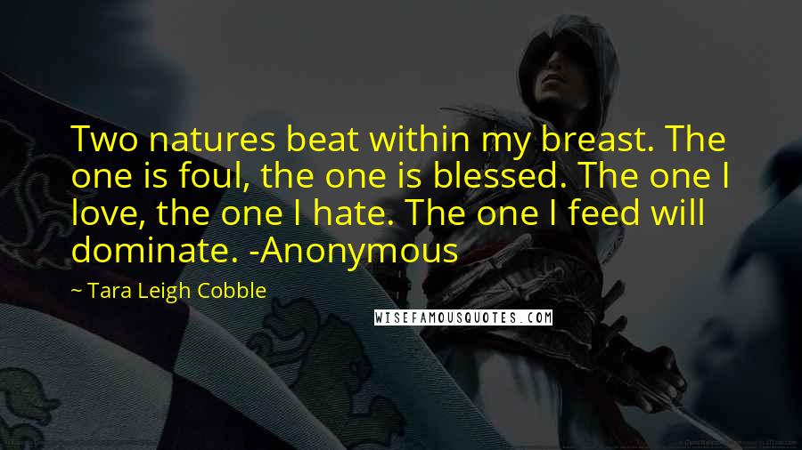 Tara Leigh Cobble Quotes: Two natures beat within my breast. The one is foul, the one is blessed. The one I love, the one I hate. The one I feed will dominate. -Anonymous
