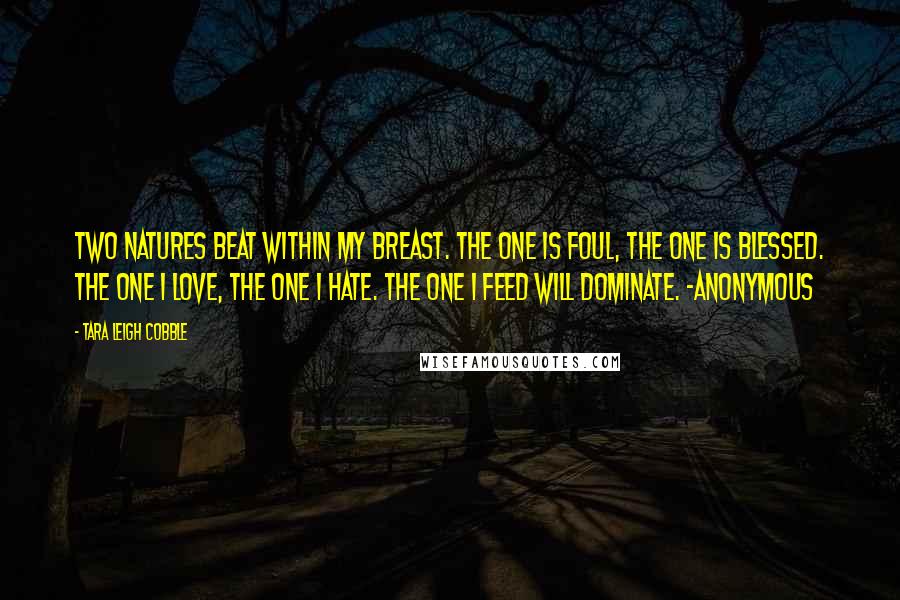 Tara Leigh Cobble Quotes: Two natures beat within my breast. The one is foul, the one is blessed. The one I love, the one I hate. The one I feed will dominate. -Anonymous