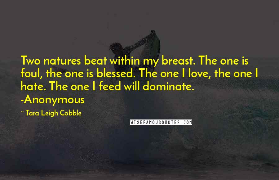 Tara Leigh Cobble Quotes: Two natures beat within my breast. The one is foul, the one is blessed. The one I love, the one I hate. The one I feed will dominate. -Anonymous