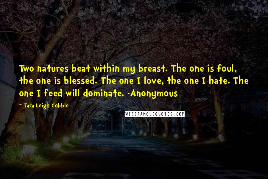 Tara Leigh Cobble Quotes: Two natures beat within my breast. The one is foul, the one is blessed. The one I love, the one I hate. The one I feed will dominate. -Anonymous