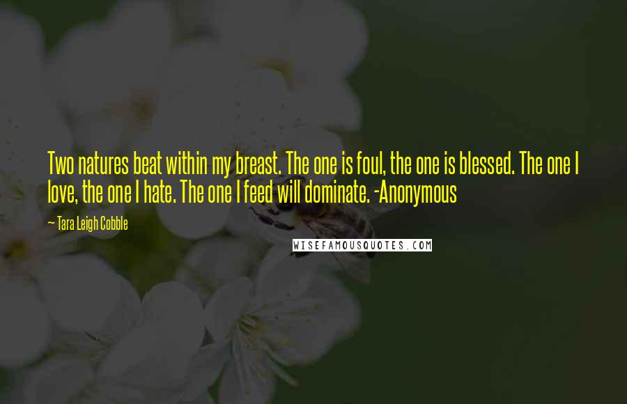 Tara Leigh Cobble Quotes: Two natures beat within my breast. The one is foul, the one is blessed. The one I love, the one I hate. The one I feed will dominate. -Anonymous