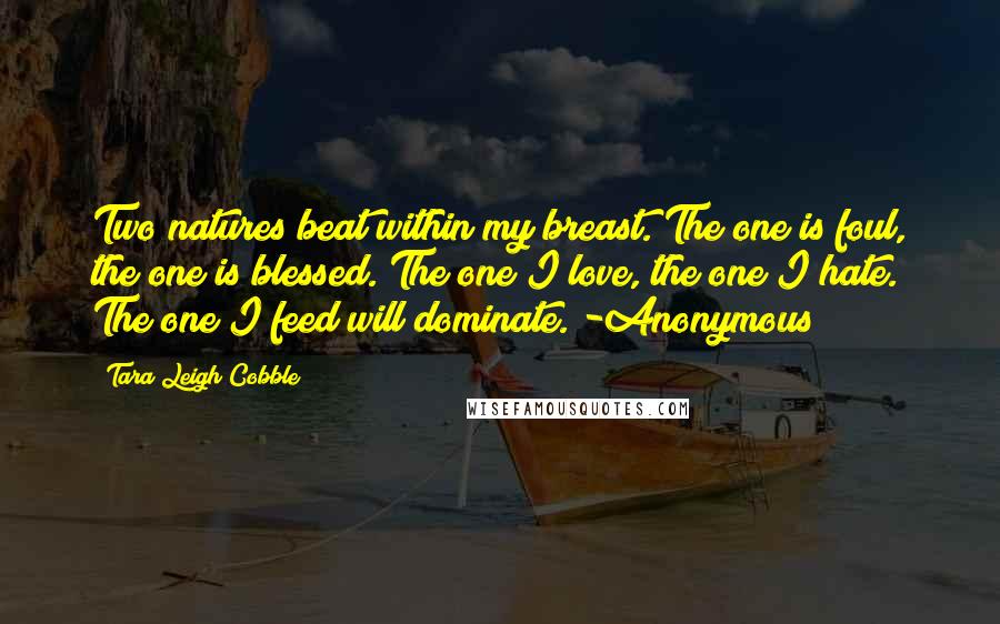 Tara Leigh Cobble Quotes: Two natures beat within my breast. The one is foul, the one is blessed. The one I love, the one I hate. The one I feed will dominate. -Anonymous