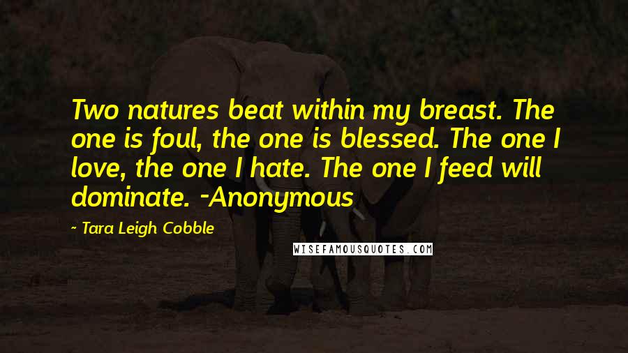 Tara Leigh Cobble Quotes: Two natures beat within my breast. The one is foul, the one is blessed. The one I love, the one I hate. The one I feed will dominate. -Anonymous