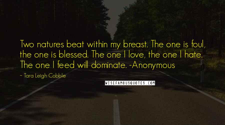 Tara Leigh Cobble Quotes: Two natures beat within my breast. The one is foul, the one is blessed. The one I love, the one I hate. The one I feed will dominate. -Anonymous