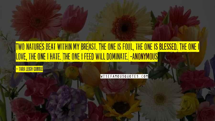 Tara Leigh Cobble Quotes: Two natures beat within my breast. The one is foul, the one is blessed. The one I love, the one I hate. The one I feed will dominate. -Anonymous