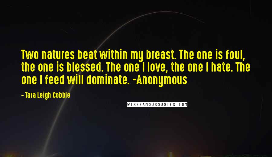 Tara Leigh Cobble Quotes: Two natures beat within my breast. The one is foul, the one is blessed. The one I love, the one I hate. The one I feed will dominate. -Anonymous