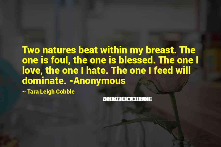 Tara Leigh Cobble Quotes: Two natures beat within my breast. The one is foul, the one is blessed. The one I love, the one I hate. The one I feed will dominate. -Anonymous