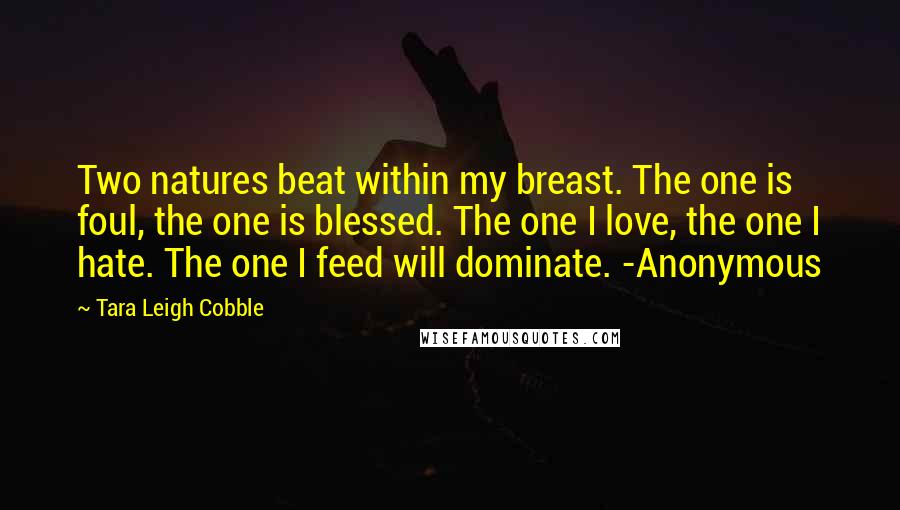 Tara Leigh Cobble Quotes: Two natures beat within my breast. The one is foul, the one is blessed. The one I love, the one I hate. The one I feed will dominate. -Anonymous