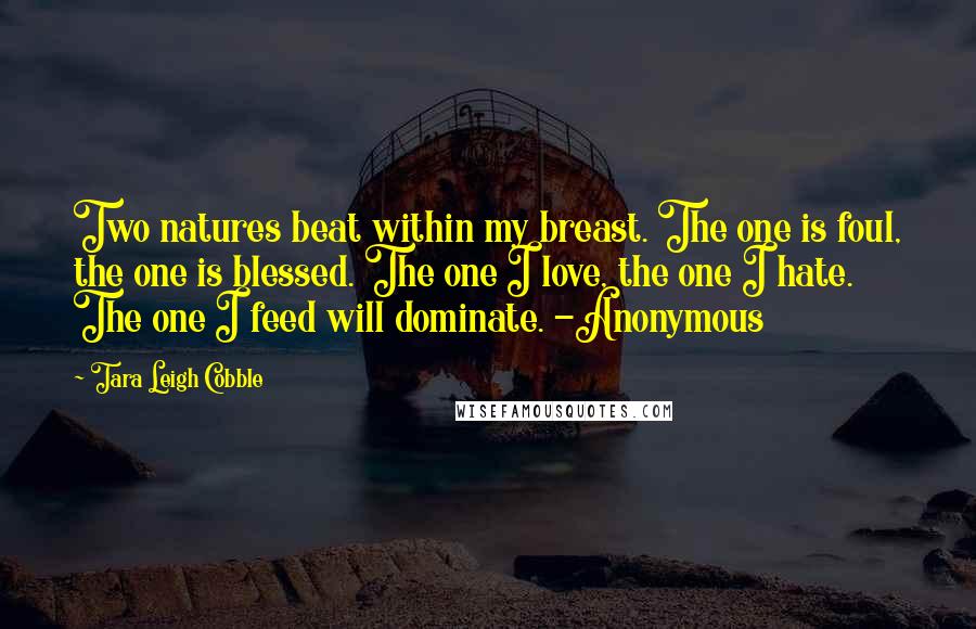 Tara Leigh Cobble Quotes: Two natures beat within my breast. The one is foul, the one is blessed. The one I love, the one I hate. The one I feed will dominate. -Anonymous