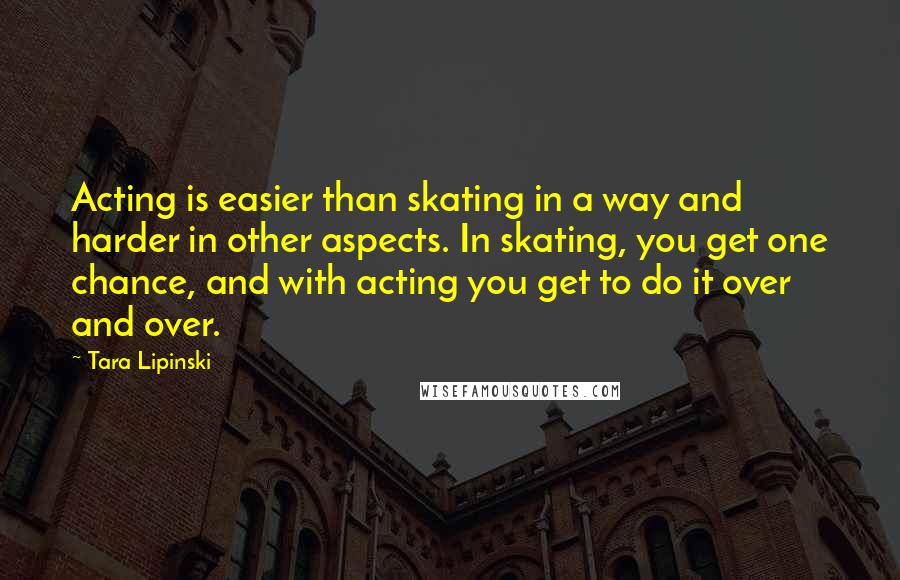 Tara Lipinski Quotes: Acting is easier than skating in a way and harder in other aspects. In skating, you get one chance, and with acting you get to do it over and over.