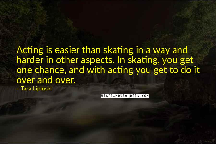 Tara Lipinski Quotes: Acting is easier than skating in a way and harder in other aspects. In skating, you get one chance, and with acting you get to do it over and over.