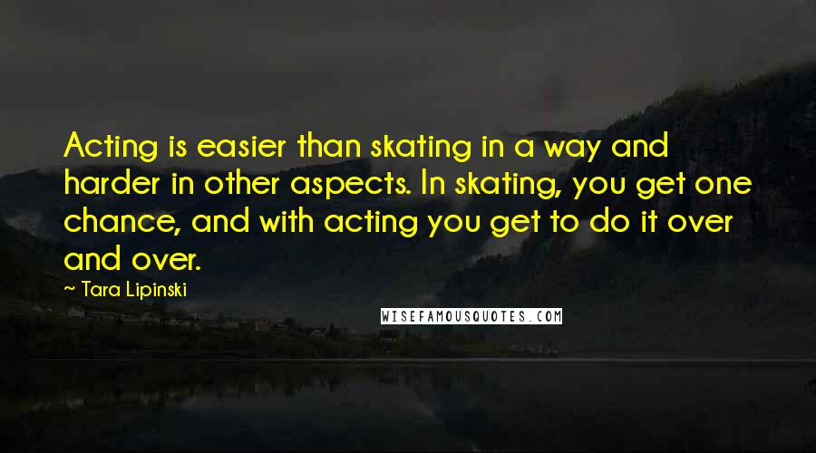 Tara Lipinski Quotes: Acting is easier than skating in a way and harder in other aspects. In skating, you get one chance, and with acting you get to do it over and over.