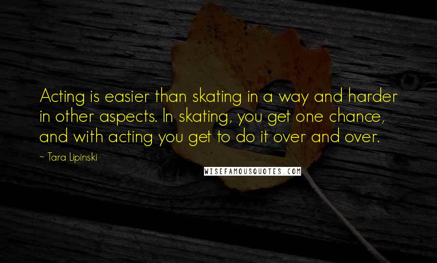 Tara Lipinski Quotes: Acting is easier than skating in a way and harder in other aspects. In skating, you get one chance, and with acting you get to do it over and over.