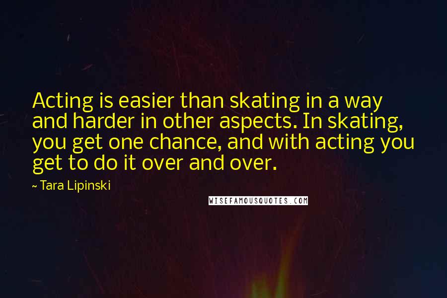 Tara Lipinski Quotes: Acting is easier than skating in a way and harder in other aspects. In skating, you get one chance, and with acting you get to do it over and over.