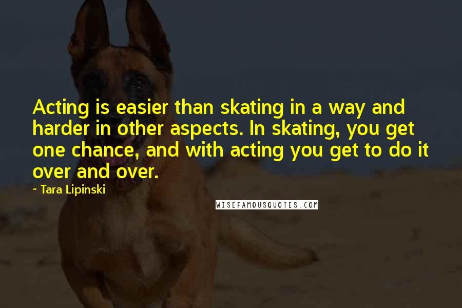 Tara Lipinski Quotes: Acting is easier than skating in a way and harder in other aspects. In skating, you get one chance, and with acting you get to do it over and over.