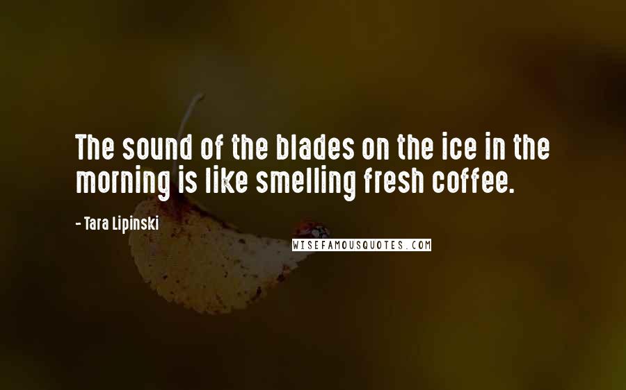 Tara Lipinski Quotes: The sound of the blades on the ice in the morning is like smelling fresh coffee.