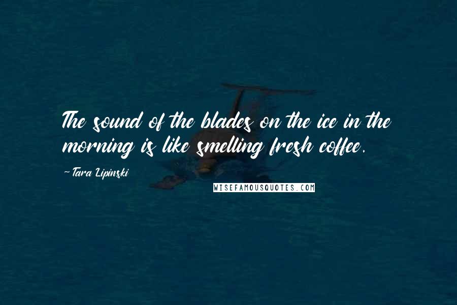 Tara Lipinski Quotes: The sound of the blades on the ice in the morning is like smelling fresh coffee.