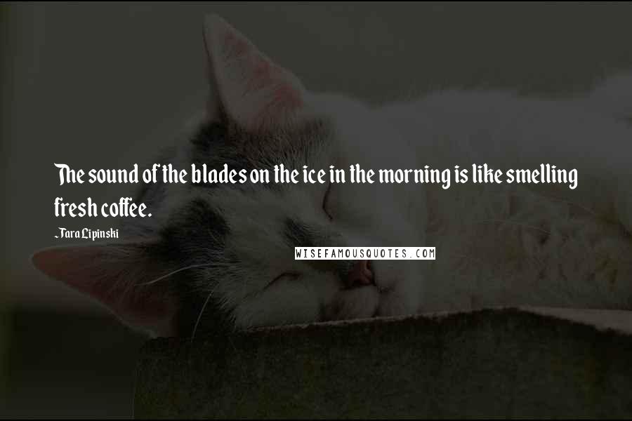 Tara Lipinski Quotes: The sound of the blades on the ice in the morning is like smelling fresh coffee.