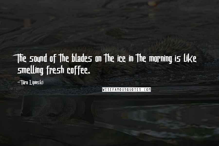 Tara Lipinski Quotes: The sound of the blades on the ice in the morning is like smelling fresh coffee.