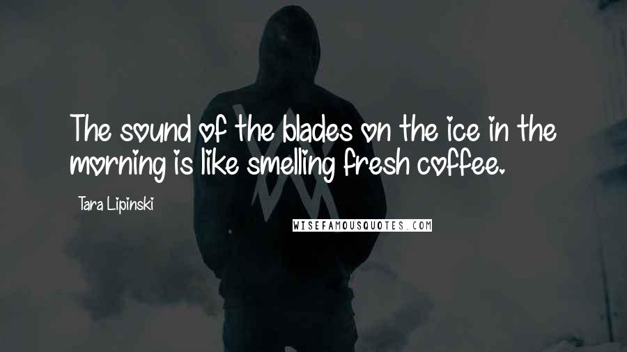 Tara Lipinski Quotes: The sound of the blades on the ice in the morning is like smelling fresh coffee.