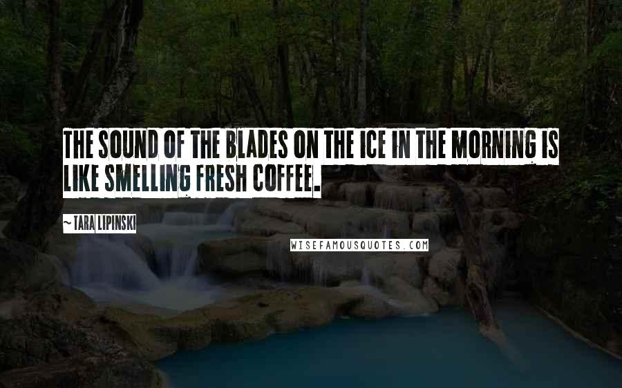 Tara Lipinski Quotes: The sound of the blades on the ice in the morning is like smelling fresh coffee.