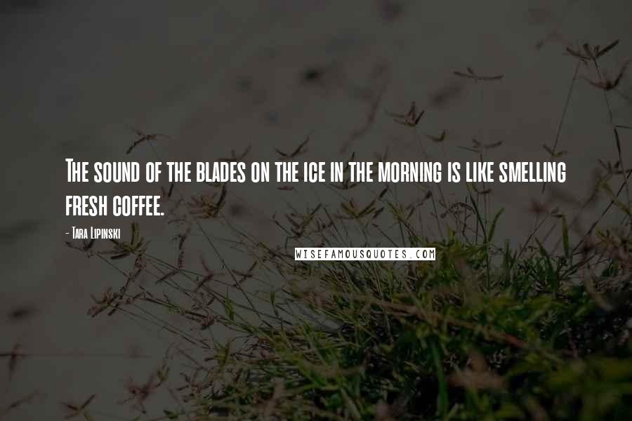 Tara Lipinski Quotes: The sound of the blades on the ice in the morning is like smelling fresh coffee.