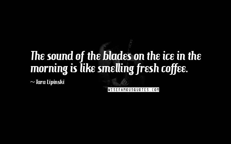 Tara Lipinski Quotes: The sound of the blades on the ice in the morning is like smelling fresh coffee.