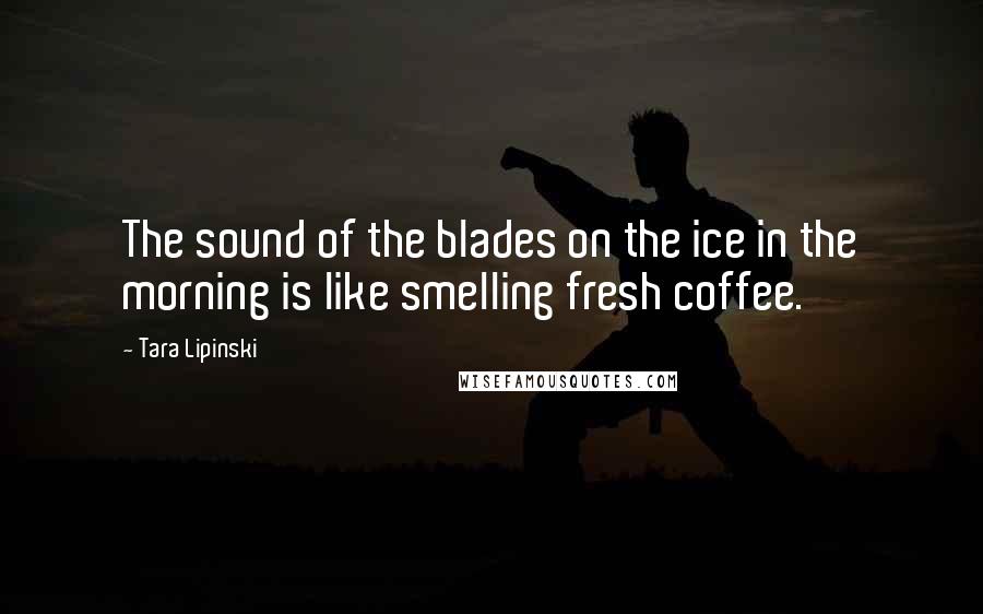 Tara Lipinski Quotes: The sound of the blades on the ice in the morning is like smelling fresh coffee.