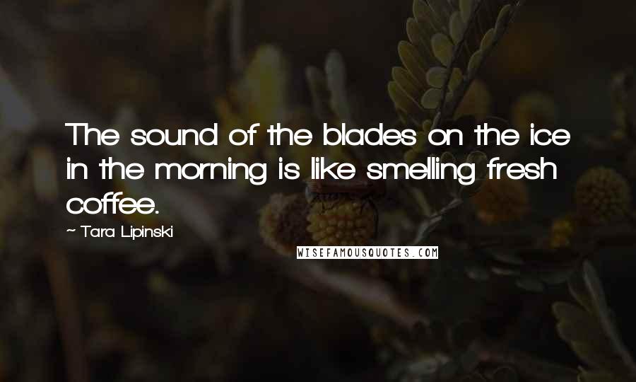 Tara Lipinski Quotes: The sound of the blades on the ice in the morning is like smelling fresh coffee.