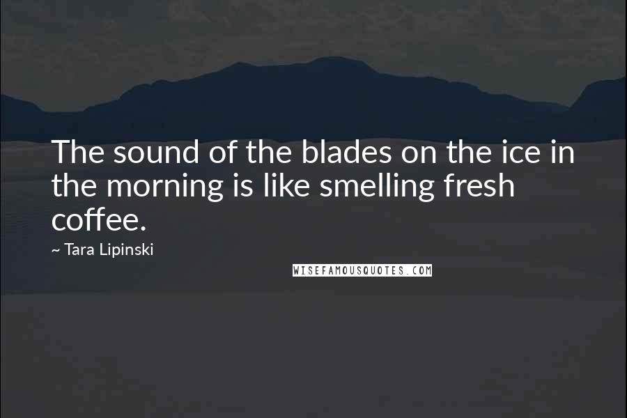 Tara Lipinski Quotes: The sound of the blades on the ice in the morning is like smelling fresh coffee.