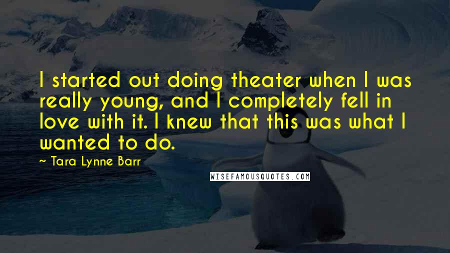 Tara Lynne Barr Quotes: I started out doing theater when I was really young, and I completely fell in love with it. I knew that this was what I wanted to do.