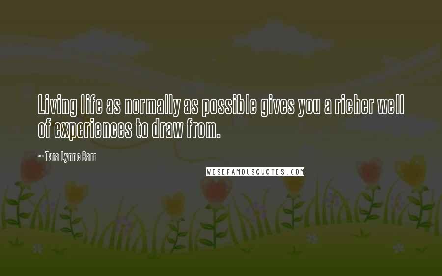 Tara Lynne Barr Quotes: Living life as normally as possible gives you a richer well of experiences to draw from.