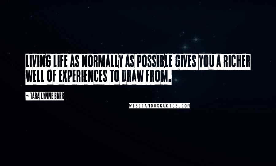 Tara Lynne Barr Quotes: Living life as normally as possible gives you a richer well of experiences to draw from.